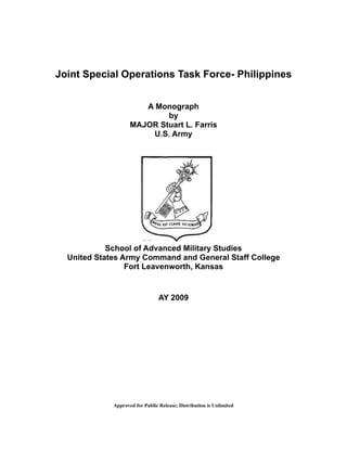 Joint Special Operations Task Force- Philippines
A Monograph
by
MAJOR Stuart L. Farris
U.S. Army
School of Advanced Military Studies
United States Army Command and General Staff College
Fort Leavenworth, Kansas
AY 2009
Approved for Public Release; Distribution is Unlimited
 