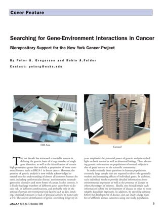 3JALA • Vol 5, No. 5, November 2000
yeast emphasize the potential power of genetic analysis to shed
light on both normal as well as abnormal biology. Thus, obtain-
ing genetic information on populations of normal subjects is
also of great interest to the scientific community.
In order to study these questions in human populations,
extremely large sample sizes are required to detect the generally
modest and interacting effects of individual genes. In addition,
each individual needs to provide detailed information about
environmental exposures as well as the presence of disease or
other phenotypes of interest. Ideally, one should obtain such
information before the development of disease in order to more
reliably document exposures. In addition, by enrolling subjects
before the development of disease, one can study a large num-
ber of different disease outcomes using one study population.
T
he last decade has witnessed remarkable success in
defining the genetic basis of a large number of single
gene disorders, as well as the identification of certain
high penetrance genes that underlie a proportion of more com-
mon illnesses, such as BRCA-1 in breast cancer. However, the
promise of genetic analysis is now widely acknowledged to
extend into the understanding of almost all common human dis-
eases, including cardiovascular disease, autoimmunity, neurode-
generative disorders and most forms of cancer. In this context, it
is likely that large numbers of different genes contribute to dis-
ease risk, in different combinations, and probably only in the
setting of certain environmental risk factors such as diet, smok-
ing, chemical exposures or lack of physical activity, to name only
a few. The recent identification of genes controlling longevity in
Cover Feature
Searching for Gene-Environment Interactions in Cancer
Biorepository Support for the New York Cancer Project
B y P e t e r K . G r e g e r s e n a n d R o b i n A . F e l d e r
C o n t a c t : p e t e r g @ n s h s . e d u
CRS Arm
Carousel
 