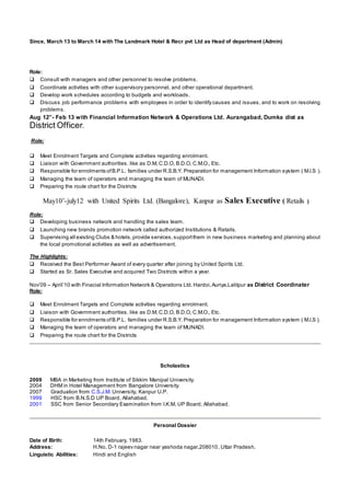 Since, March 13 to March 14 with The Landmark Hotel & Recr pvt Ltd as Head of department (Admin)
Role:
 Consult with managers and other personnel to resolve problems.
 Coordinate activities with other supervisory personnel, and other operational department.
 Develop work schedules according to budgets and workloads.
 Discuss job performance problems with employees in order to identify causes and issues, and to work on resolving
problems.
Aug 12”- Feb 13 with Financial Information Network & Operations Ltd. Aurangabad, Dumka dist as
District Officer.
Role:
 Meet Enrolment Targets and Complete activities regarding enrolment.
 Liaison with Government authorities. like as D.M, C.D.O, B.D.O, C.M.O., Etc.
 Responsible for enrolments ofB.P.L. families under R.S.B.Y. Preparation for management Information system ( M.I.S ).
 Managing the team of operators and managing the team of MUNADI.
 Preparing the route chart for the Districts
May10’-july12 with United Spirits Ltd. (Bangalore), Kanpur as Sales Executive ( Retails )
Role:
 Developing business network and handling the sales team.
 Launching new brands promotion network called authorized Institutions & Retails.
 Supervising all existing Clubs & hotels,provide services,supportthem in new business marketing and planning about
the local promotional activities as well as advertisement.
The Highlights:
 Received the Best Performer Award of every quarter after joining by United Spirits Ltd.
 Started as Sr. Sales Executive and acquired Two Districts within a year.
Nov’09 – April’10 with Finacial Information Network & Operations Ltd. Hardoi,Auriya,Lalitpur as District Coordinater
Role:
 Meet Enrolment Targets and Complete activities regarding enrolment.
 Liaison with Government authorities. like as D.M, C.D.O, B.D.O, C.M.O., Etc.
 Responsible for enrolments ofB.P.L. families under R.S.B.Y. Preparation for management Information system ( M.I.S ).
 Managing the team of operators and managing the team of MUNADI.
 Preparing the route chart for the Districts
Scholastics
2009 MBA in Marketing from Institute of Sikkim Manipal University.
2004 DHM in Hotel Management from Bangalore University.
2007 Graduation from C.S.J.M. University, Kanpur U.P.
1999 HSC from B.N.S.D UP Board, Allahabad.
2001 SSC from Senior Secondary Examination from I.K.M, UP Board, Allahabad.
Personal Dossier
Date of Birth: 14th February, 1983.
Address: H.No, D-1 rajeev nagar near yashoda nagar,208010, Uttar Pradesh.
Linguistic Abilities: Hindi and English
 