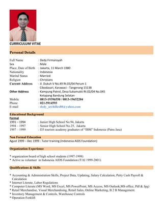 CURRICULUM VITAE
Personal Details
Full Name : Dedy Firmansyah
Sex : Male
Place, Date of Birth : Jakarta, 11 March 1980
Nationality : Indonesia
Marital Status : Married
Religion : Christians
Curentt Address : Jl. Dukuh V No.49 Rt.03/04 Perum 1
Cibodasari, Karawaci - Tangerang 15138
Other Address : Kampung Patrol, Desa Sukamukti Rt.02/04 No.045
Ketapang Bandung Selatan
Mobile : 0813-19396550 / 0813-19652204
Phone : 021-5914593
E-mail : dedy_archilles80@yahoo.com
Educational Background
Formal
1991 – 1994 : Junior High School No.94, Jakarta
1994 – 1997 : Senior High School No.25, Jakarta
1997 – 1999 : D3 tourism academy graduates of “IBM” Indonesia (Patra Jasa)
Non Formal Education
Agust 1999 – Dec 1999 : Tutor training (Indonesia AIDS Foundation)
Organization Experience
* organization board of high school students (1997-1998)
* Active as volunteer in Indonesia AIDS Foundation (YAI 1999-2001)
Qualifications & Skills
* Accounting & Administration Skills, Project Data, Updating, Salary Calculation, Petty Cash Payroll &
Calculation
* Internet Literate, Labor Regulations
* Computer Literate (MS Word, MS Excel, MS PowerPoint, MS Access, MS Outlook,MS office, Pdf & Jpg)
* Retail Merchandise, Visual Merchandising, Retail Sales, Online Marketing, B 2 B Management.
* Inventory Management & Controls, Warehouse Controls
* Operation Forklift
 