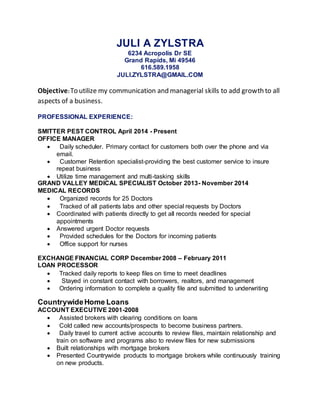 JULI A ZYLSTRA
6234 Acropolis Dr SE
Grand Rapids, Mi 49546
616.589.1958
JULI.ZYLSTRA@GMAIL.COM
Objective:To utilize my communication and managerial skills to add growth to all
aspects of a business.
PROFESSIONAL EXPERIENCE:
SMITTER PEST CONTROL April 2014 - Present
OFFICE MANAGER
 Daily scheduler. Primary contact for customers both over the phone and via
email.
 Customer Retention specialist-providing the best customer service to insure
repeat business
 Utilize time management and multi-tasking skills
GRAND VALLEY MEDICAL SPECIALIST October 2013- November 2014
MEDICAL RECORDS
 Organized records for 25 Doctors
 Tracked of all patients labs and other special requests by Doctors
 Coordinated with patients directly to get all records needed for special
appointments
 Answered urgent Doctor requests
 Provided schedules for the Doctors for incoming patients
 Office support for nurses
EXCHANGE FINANCIAL CORP December 2008 – February 2011
LOAN PROCESSOR
 Tracked daily reports to keep files on time to meet deadlines
 Stayed in constant contact with borrowers, realtors, and management
 Ordering information to complete a quality file and submitted to underwriting
CountrywideHome Loans
ACCOUNT EXECUTIVE 2001-2008
 Assisted brokers with clearing conditions on loans
 Cold called new accounts/prospects to become business partners.
 Daily travel to current active accounts to review files, maintain relationship and
train on software and programs also to review files for new submissions
 Built relationships with mortgage brokers
 Presented Countrywide products to mortgage brokers while continuously training
on new products.
 