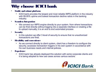 Why choose ICICI bank
• Stable and robust platform
• ICICI bank provides the largest and most reliable IMPS platform in the industry
with 99.95% uptime and lowest transaction decline ratios in the banking
industry
• Seamless Integration
• We connect our IMPS engine directly to your system, from where transactions
can be fired directly without logging into a separate interface or creating a file
to upload manually, it is an end to end automated process
• Security
• In this solution we offer 3 level of security to ensure that no unauthorized
transactions are fired.
• Flexibility and convenience
• As we connect directly to client system, client has a freedom to configure the
security, accesses transaction triggers in his own system in accordance with
his own business needs and internal policies.
• Experience
• ICICI bank has already deployed this solution with some corporate clients and
it is being adopted to new use cases across various sectors
 