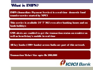 What is IMPS?
This service is available 24* 7* 365 even afterbanking hours and on
bankholidays
This service is available 24* 7* 365 even afterbanking hours and on
bankholidays
IMPS (Immediate Payment Service) is a real time domestic fund
transferservice started by NPCI
IMPS (Immediate Payment Service) is a real time domestic fund
transferservice started by NPCI
SMS alerts are enabled to get the transaction status on remitteras
well as beneficiary's mobile in real time
SMS alerts are enabled to get the transaction status on remitteras
well as beneficiary's mobile in real time
All key banks (100+ banks) across India are part of this networkAll key banks (100+ banks) across India are part of this network
Transaction Ticket Size upto Rs 200,000Transaction Ticket Size upto Rs 200,000
 