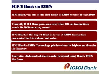 ICICI Bankon IMPS
Currently ICICI Bankprocesses more than 0.8 mn transactions
worth Rs 6000 mn every month
Currently ICICI Bankprocesses more than 0.8 mn transactions
worth Rs 6000 mn every month
ICICI Bankis the largest Bankin terms of IMPS transaction
processing both in volume and value.
ICICI Bankis the largest Bankin terms of IMPS transaction
processing both in volume and value.
ICICI Bankwas one of the first banks of IMPS service in year2010ICICI Bankwas one of the first banks of IMPS service in year2010
ICICI Bank’s IMPS Technology platformhas the highest up times in
the Industry
ICICI Bank’s IMPS Technology platformhas the highest up times in
the Industry
Innovative disbursal solutions can be designed using Bank’s IMPS
Platform
Innovative disbursal solutions can be designed using Bank’s IMPS
Platform
 