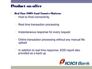 Product on offer
• Real Time IMPS Fund TransferPlatform
• Host to Host connectivity
• Real time transaction processing
• Instantaneous response for every request
• Online transaction processing without any manual file
upload
• In addition to real time response, EOD report also
provided as a back up
 