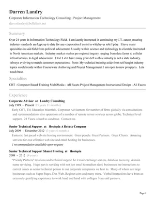 Page1
Darren Landry
Corporate Information Technology Consulting ; Project Management
darrenlandry@bellaliant.net
Summary
Over 24 years in Information Technology Field. I am keenly interested in continuing my I.T. career ensuring
industry standards are kept up to date for any corporation I assist in whichever role I play. I have many
specialties in said field from political advisement. Usually within science and technology to clientele interested
in North American markets. Industry market studies per regional inquiry ranging from data farms to cellular
infrastructures, to legal advisement. I feel I still have many years left as this industry is not a stale industry.
Always evolving to match customer expectations. Note: My technical training aside from self taught industry
topics would reside within Courseware Authoring and Project Management. I am open to new prospects. Lets
touch base.
Specialties
CBT - Computer Based Training MultiMedia - All Facets Project Management Instructional Design - All Facets
Experience
Corporate Advisor at Landry Consulting
July 1989 - Present (25 years 11 months)
Early CBT, Tel-Education Materials, Corporate Advisement for number of firms globally via consultations
and recommendations also operations of a number of remote server services across globe. Technical level
support. 24 Years is hard to condense. Contact me.
Senior Technical Support at Hostopia A Deluxe Company
July 2009 - December 2012 (3 years 6 months)
Fantastic fast paced web site hosting environment. Great people. Great Partners. Great Clients. Amazing
services for cost effective web site and email hosting for businesses.
1 recommendation available upon request
Senior Technical Support Shared Hosting at Hostopia
2008 - 2012 (4 years)
"Priority Partners" relations and technical support be it mail exchange servers, database recovery, domain
name servicing. Huge part is working with not just small to medium sized businesses but interactions to
correct issues as senior technical person to our corporate companies we host to. Many of whom are large
businesses such as Super Pages, Dex Web, Register.com and many more. Verbal interactions have been an
extremely gratifying experience to work hand and hand with colleges from said partners.
 