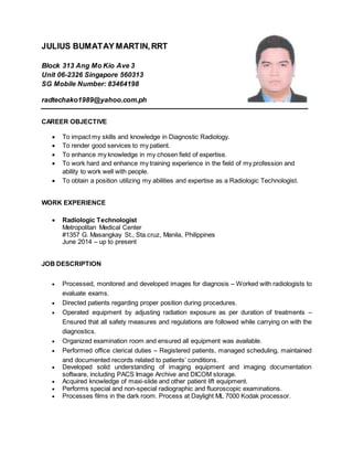 JULIUS BUMATAY MARTIN,RRT
Block 313 Ang Mo Kio Ave 3
Unit 06-2326 Singapore 560313
SG Mobile Number: 83464198
radtechako1989@yahoo.com.ph
CAREER OBJECTIVE
 To impact my skills and knowledge in Diagnostic Radiology.
 To render good services to my patient.
 To enhance my knowledge in my chosen field of expertise.
 To work hard and enhance my training experience in the field of my profession and
ability to work well with people.
 To obtain a position utilizing my abilities and expertise as a Radiologic Technologist.
WORK EXPERIENCE
 Radiologic Technologist
Metropolitan Medical Center
#1357 G. Masangkay St., Sta.cruz, Manila, Philippines
June 2014 – up to present
JOB DESCRIPTION
 Processed, monitored and developed images for diagnosis – Worked with radiologists to
evaluate exams.
 Directed patients regarding proper position during procedures.
 Operated equipment by adjusting radiation exposure as per duration of treatments –
Ensured that all safety measures and regulations are followed while carrying on with the
diagnostics.
 Organized examination room and ensured all equipment was available.
 Performed office clerical duties – Registered patients, managed scheduling, maintained
and documented records related to patients’ conditions.
 Developed solid understanding of imaging equipment and imaging documentation
software, including PACS Image Archive and DICOM storage.
 Acquired knowledge of maxi-slide and other patient lift equipment.
 Performs special and non-special radiographic and fluoroscopic examinations.
 Processes films in the dark room. Process at Daylight ML 7000 Kodak processor.
 