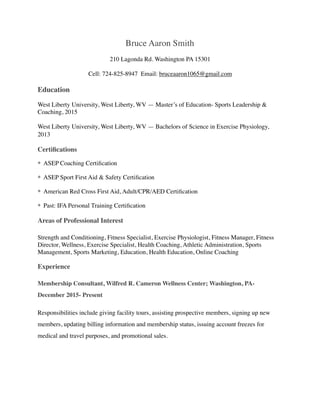 Bruce Aaron Smith
210 Lagonda Rd. Washington PA 15301
Cell: 724-825-8947 Email: bruceaaron1065@gmail.com
Education
West Liberty University, West Liberty, WV — Master’s of Education- Sports Leadership &
Coaching, 2015
West Liberty University, West Liberty, WV — Bachelors of Science in Exercise Physiology,
2013
Certiﬁcations
* ASEP Coaching Certiﬁcation
* ASEP Sport First Aid & Safety Certiﬁcation
* American Red Cross First Aid, Adult/CPR/AED Certiﬁcation
* Past: IFA Personal Training Certiﬁcation
Areas of Professional Interest
Strength and Conditioning, Fitness Specialist, Exercise Physiologist, Fitness Manager, Fitness
Director, Wellness, Exercise Specialist, Health Coaching, Athletic Administration, Sports
Management, Sports Marketing, Education, Health Education, Online Coaching
Experience
Membership Consultant, Wilfred R. Cameron Wellness Center; Washington, PA-
December 2015- Present
Responsibilities include giving facility tours, assisting prospective members, signing up new
members, updating billing information and membership status, issuing account freezes for
medical and travel purposes, and promotional sales.
 