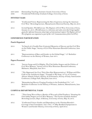 Cooper
2007-2008 Outstanding Teaching Assistant Award, University of Iowa
2006 Presidential Fellowship, Graduate College, University of Iowa
INVITED TALKS
2013 “Confiscated Voices: Representing the Slave Experience during the American
Civil War,” Brownbag Lecture, Massachusetts Historical Society, May 29, 2013.
2013 Invited Speaker, WorldCanvass: The Rupture of Civil War, University of Iowa,
January 25, 2013. (WorldCanvass is a television and radio series that brings together
guests for informal discussion about topics of international import; The Rupture of Civil
War program was organized as part of the 150th
Commemoration of the Civil War)
CONFERENCE PARTICIPATION
Panels Organized
2014 “In Search of a Useable Past: Contested Memories of Slavery and the Civil War
on the Public Stage,” Society of Civil War Historians Biennial Conference, June
2014.
2011 “Representations of Race and Gender on the Global Stage,” 15th Berkshire
Conference on the History of Women, June 2011.
Papers Presented
2014 “Sorrow Songs and Civil Rights: The Fisk Jubilee Singers and the Politics of
Civil War Memory,” Society of Civil War Historians Biennial Conference,
Baltimore, Maryland, June 2014.
2012 “‘The Oppressed Are Ever Their Own Best Representatives’: William and Ellen
Craft on the Antislavery Stage,” Triumph in My Song: 18th & 19th Century
African Atlantic Culture, History, & Performance, Society of Early Americanists
Conference, College Park, Maryland, June 2012.
2011 “Remembering Slavery/Forging Freedom in the Postbellum U.S.,” 15th
Berkshire Conference on the History of Women, Amherst, Massachusetts, June
2011.
CAMPUS & DEPARTMENTAL TALKS
2014 “‘Their Song Was at Once a Burden of Woe and a Glad Prophecy:’ Situating the
Fisk Jubilee Singers in Civil War Memory,” The Forum: Graduate Student
Brownbag Lecture, Dept. of History, University of Iowa, May 30, 2014.
2012 “Confiscated Voices: Gender and Dependency in the Christian Recorder’s
Coverage of the Contraband, 1861-1865,” 3rd May Brodbeck Symposium in
Women’s and Gender History, University of Iowa, April 2012.
 