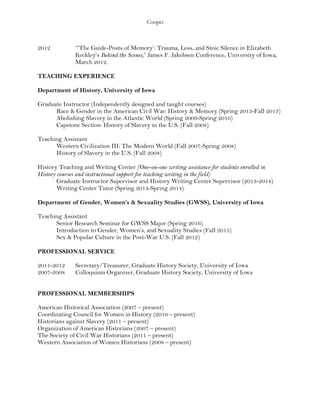 Cooper
2012 “‘The Guide-Posts of Memory’: Trauma, Loss, and Stoic Silence in Elizabeth
Keckley’s Behind the Scenes,” James F. Jakobsen Conference, University of Iowa,
March 2012.
TEACHING EXPERIENCE
Department of History, University of Iowa
Graduate Instructor (Independently designed and taught courses)
Race & Gender in the American Civil War: History & Memory (Spring 2013-Fall 2013)
Abolishing Slavery in the Atlantic World (Spring 2009-Spring 2010)
Capstone Section: History of Slavery in the U.S. (Fall 2008)
Teaching Assistant
Western Civilization III: The Modern World (Fall 2007-Spring 2008)
History of Slavery in the U.S. (Fall 2008)
History Teaching and Writing Center (One-on-one writing assistance for students enrolled in
History courses and instructional support for teaching writing in the field)
Graduate Instructor Supervisor and History Writing Center Supervisor (2013-2014)
Writing Center Tutor (Spring 2013-Spring 2014)
Department of Gender, Women’s & Sexuality Studies (GWSS), University of Iowa
Teaching Assistant
Senior Research Seminar for GWSS Major (Spring 2016)
Introduction to Gender, Women’s, and Sexuality Studies (Fall 2015)
Sex & Popular Culture in the Post-War U.S. (Fall 2012)
PROFESSIONAL SERVICE
2011-2012 Secretary/Treasurer, Graduate History Society, University of Iowa
2007-2008 Colloquium Organizer, Graduate History Society, University of Iowa
PROFESSIONAL MEMBERSHIPS
American Historical Association (2007 – present)
Coordinating Council for Women in History (2010 – present)
Historians against Slavery (2011 – present)
Organization of American Historians (2007 – present)
The Society of Civil War Historians (2011 – present)
Western Association of Women Historians (2008 – present)
 