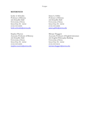 Cooper
REFERENCES
Leslie A. Schwalm James L. Giblin
Professor of History Professor of History
280 Schaeffer Hall 280 Schaeffer Hall
University of Iowa University of Iowa
Iowa City, IA 52242 Iowa City, IA 52242
(319) 335-2299 (319) 335-2299
leslie-schwalm@uiowa.edu james-giblin@uiowa.edu
Stephen Warren Miriam Thaggert
Associate Professor of History Associate Professor of English Literature
280 Schaeffer Hall 308 English Philosophy Building
University of Iowa University of Iowa
Iowa City, IA 52242 Iowa City, IA 52242
(319) 335-2299 (319) 335-0454
stephen-warren@uiowa.edu miriam-thaggert@uiowa.edu
 