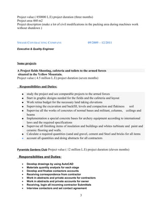 Project value ( 850000 L.E) project duration (three months)
Project area 460 m2
Project description (make a lot of civil modifications in the packing area during machines work
without shutdown )
SMASH CONTRACTING COMPANY 09/2009 – 12/2011
Executive & Quality Engineer
Some projects
A Project fields Shooting, cafeteria and toilets to the armed forces
situated in the Yellow Mountain.
Project value ( 4.5 million L.E) project duration (seven months)
Responsibilities and Duties:
• study the project and see comparable projects to the armed forces
• Start in graphic designs needed for the fields and the cafeteria and layout
• Work retina budget for the necessary land taking elevations
• Supervising the excavation and backfill, levels and compaction and flakiness soil
• Supervise all the works of concretes of normal bases and militant, columns, ceilings and
beams
• Implementation a special concrete bases for archery equipment according to international
laws and the required specifications
• Supervise all finishing items of insulation and buildings and whites turbinate and paint and
ceramic flooring and walls.
• Calculate a required quantities (sand and gravel, cement and Steel and bricks for all items
• account all quantities and doing abstracts for all contractors
Pyramids Gardens Club Project value ( 12 million L.E) project duration (eleven months)
Responsibilities and Duties:
• Develop drawings by using AutoCAD
• Materials quantity analysis for each stage
• Develop and finalize contactors accounts
• Receiving correspondence from contractor
• Work in abstracts and private accounts for contractors
• Work in abstracts and private accounts for owner
• Receiving, login all incoming contractor Submittals
• Interview contactors and set contact agreement
3
 