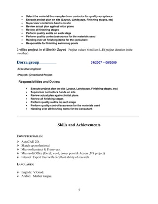 • Select the material thru samples from contactor for quality acceptance
• Execute project plan on site (Layout, Landscape, Finishing stages, etc)
• Supervisor contactors hands on site
• Review actual plan against initial plans
• Review all finishing stages
• Perform quality audits on each stage
• Perform quality control/assurance for the materials used
• Handing over all finishing items for the consultant
• Responsible for finishing swimming pools
3 villas project in el Sheikh Zayed Project value ( 6 million L.E) project duration (nine
monthes)
Dorra group 01/2007 – 08/2009
Executive engineer
Project: (Dreamland Project(
Responsibilities and Duties:
• Execute project plan on site (Layout, Landscape, Finishing stages, etc)
• Supervisor contactors hands on site
• Review actual plan against initial plans
• Review all finishing stages
• Perform quality audits on each stage
• Perform quality control/assurance for the materials used
• Handing over all finishing items for the consultant
_______________________________________________________________________________
Skills and Achievements
COMPUTER SKILLS:
 AutoCAD 2D.
 Sketch up professional
 Microsoft project & Primavera.
 Microsoft Office (Excel, word, power point & Access ,MS project)
 Internet: Expert User with excellent ability of research.
LANGUAGES:
 English: V.Good.
 Arabic: Mother tongue.
4
 
