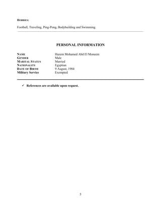 HOBBIES:
Football, Traveling, Ping-Pong, Bodybuilding and Swimming.
__________________________________________________________________________________________________________
PERSONAL INFORMATION
NAME Hazem Mohamed Abd El Moneem
GENDER Male
MARITAL STATUS Married
NATIONALITY Egyptian
DATE OF BIRTH 9 August, 1984
Military Service Exempted
 References are available upon request.
5
 