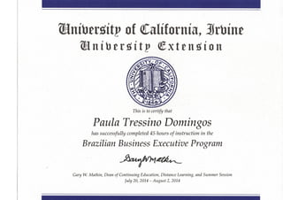 níbetóítp of Califórnia, Srbíne
T/z/s is to certify that
Paula Tressino Domingos
has successfully completed 45 hours of instruction in the
Brazilian Business Executive Program
Gary W. Matkin, Dean of Continuing Education, Distance Eearning, and Summer Session
July 20, 2014 - August 2, 2014
 