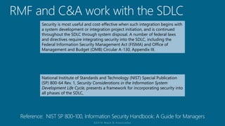 Security is most useful and cost-effective when such integration begins with
a system development or integration project initiation, and is continued
throughout the SDLC through system disposal. A number of federal laws
and directives require integrating security into the SDLC, including the
Federal Information Security Management Act (FISMA) and Office of
Management and Budget (OMB) Circular A-130, Appendix III.
National Institute of Standards and Technology (NIST) Special Publication
(SP) 800-64 Rev. 1, Security Considerations in the Information System
Development Life Cycle, presents a framework for incorporating security into
all phases of the SDLC,
 