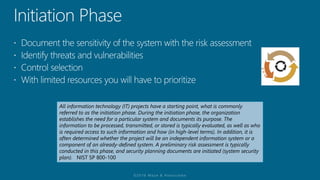 All information technology (IT) projects have a starting point, what is commonly
referred to as the initiation phase. During the initiation phase, the organization
establishes the need for a particular system and documents its purpose. The
information to be processed, transmitted, or stored is typically evaluated, as well as who
is required access to such information and how (in high-level terms). In addition, it is
often determined whether the project will be an independent information system or a
component of an already-defined system. A preliminary risk assessment is typically
conducted in this phase, and security planning documents are initiated (system security
plan). NIST SP 800-100
 