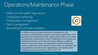 An effective security program demands comprehensive and
continuous understanding of program and system weaknesses. In the
operation and maintenance phase, systems and products are in place
and operating, enhancements and/or modifications to the system are
developed and tested, and hardware and/or software is added or
replaced. During this phase, the organization should continuously
monitor performance of the system to ensure that it is consistent with
preestablished user and security requirements, and needed system
modifications are incorporated. NIST SP 800-100
 