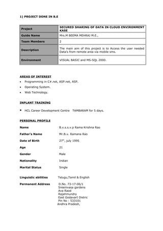 1) PROJECT DONE IN B.E
Project
SECURED SHARING OF DATA IN CLOUD ENVIRONMENT
KASE
Guide Name Mrs.M BEEMA MEHRAJ M.E.,
Team Members 2
Description
The main aim of this project is to Access the user needed
Data’s from remote area via mobile sms.
Environment VISUAL BASIC and MS-SQL 2000.
AREAS OF INTEREST
• Programming in C#.net, ASP.net, ASP.
• Operating System.
• Web Technology.
INPLANT TRAINING
 HCL Career Development Centre TAMBARAM for 5 days.
PERSONAL PROFILE
Name B.v.s.s.v.p Rama Krishna Rao
Father’s Name Mr.B.v. Ramana Rao
Date of Birth 27th
, july 1995
Age 21
Gender Male
Nationality Indian
Marital Status Single
Linguistic abilities Telugu,Tamil & English
Permanent Address D.No. 73-17-06/1
Sreenivasa gardens
Ava Raod
Rajahmundry
East GodavarI Distric
Pin No : 533101
Andhra Pradesh,
 