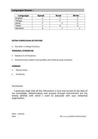 Languages Known :
Language Speak Read Write
English   
Telugu   
Hindi   
Tamil  X X
Sanskrit X  
EXTRA-CURRICULAR ACTIVITIES
• Volunteer in College functions.
PERSONAL STRENGTHS
• Adaptive to all Situations.
• Comprehensive problem solving ability and handling tough situations.
HOBBIES
• Playing Chess
• Gardening
Declaration:
Declaration:
Declaration:
I positively state that all the information is true and correct to the best of
my knowledge. Determination and success through commitment are my
strong abilities with which I want to associate with your esteemed
organization.
Place : chennai
Date : (B.v.s.s.v.p.Rama Krishna Rao)
 
