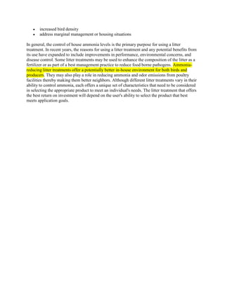  increased bird density
 address marginal management or housing situations
In general, the control of house ammonia levels is the primary purpose for using a litter
treatment. In recent years, the reasons for using a litter treatment and any potential benefits from
its use have expanded to include improvements in performance, environmental concerns, and
disease control. Some litter treatments may be used to enhance the composition of the litter as a
fertilizer or as part of a best management practice to reduce food borne pathogens. Ammonia-
reducing litter treatments offer a potentially better in-house environment for both birds and
producers. They may also play a role in reducing ammonia and odor emissions from poultry
facilities thereby making them better neighbors. Although different litter treatments vary in their
ability to control ammonia, each offers a unique set of characteristics that need to be considered
in selecting the appropriate product to meet an individual's needs. The litter treatment that offers
the best return on investment will depend on the user's ability to select the product that best
meets application goals.
 
