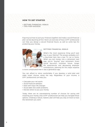 8
Figuring out how to pull your finances together and make a sound financial
plan can be daunting at first. Here’s an overview of how a CFP®
professional
can help you design a secure financial future, as well as some tips for
protecting your money.
SETTING FINANCIAL GOALS
What’s the most expensive thing you’ll ever
buy in your lifetime? The answer probably isn’t
a big-ticket item like a new TV, car or home.
When you put money into a retirement nest
egg, you’re “buying” your retirement. Given
Social Security’s uncertain future, longer
life expectancies and decreasing employer
contributions, planning for this major expense
is more complicated than it was a generation ago.
You can afford to retire comfortably if you develop a solid plan and
make smart choices along the way. Regardless of your income, a
CFP®
professional can help you:
• Calculate your net worth
• Avoid financial setbacks
• Deal with major life changes
• Avoid debt and credit problems
• Decide where to put your money
Today, there are an overwhelming number of choices for saving and
investing your money, and a CFP®
professional can help you navigate those
options. Creating a robust, realistic plan will help you stay on track to have
the retirement you want.
HOW TO GET STARTED
• SETTING FINANCIAL GOALS
• TIPS FOR SUCCESS
 