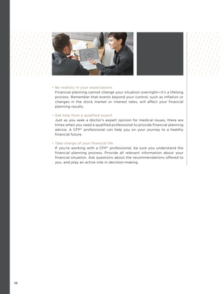 10
• Be realistic in your expectations
Financial planning cannot change your situation overnight—it’s a lifelong
process. Remember that events beyond your control, such as inflation or
changes in the stock market or interest rates, will affect your financial
planning results.
• Get help from a qualified expert
Just as you seek a doctor’s expert opinion for medical issues, there are
times when you need a qualified professional to provide financial planning
advice. A CFP®
professional can help you on your journey to a healthy
financial future.
• Take charge of your financial life
If you’re working with a CFP®
professional, be sure you understand the
financial planning process. Provide all relevant information about your
financial situation. Ask questions about the recommendations offered to
you, and play an active role in decision-making.
 