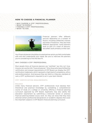 11
WHYYOUNEEDAFINANCIALPLANHOWTOGETSTARTEDHOWTOCHOOSEAFINANCIALPLANNER
HOW TO CHOOSE A FINANCIAL PLANNER
• WHY CHOOSE A CFP®
PROFESSIONAL
• WHAT TO EXPECT
• FINDING A CFP®
PROFESSIONAL
• WHAT TO ASK
Financial planners offer different
services depending on a number of
factors, including credentials, licenses
and areas of expertise. They also have
different approaches. Some planners
work as part of a team of advisors,
and others work primarily on their own.
Your financial planner should be a trusted partner whom you feel comfortable
with and who understands your needs. Be sure to interview the planners
you’re considering to find the best fit.
WHY CHOOSE A CFP®
PROFESSIONAL
Most people think all financial planners are “certified,” but this isn’t true.
Anyone can use the title “financial planner.” Only those who have fulfilled the
certification and renewal requirements of CFP Board can display the CFP®
certification trademarks which represent a high level of competency, ethics
and professionalism. And because they are held to a fiduciary standard of
care, a CFP®
professional is required to act in your best interest.
CFP®
CERTIFICATION REQUIREMENTS:
Education
Unlike many financial advisors, CFP®
professionals must develop their
theoretical and practical knowledge by completing a comprehensive
course of study at a college or university offering a financial planning
curriculum approved by CFP Board. Applicants may also satisfy the
education requirement by submitting a transcript review or previous
financial planning-related course work. Or, they can show that they have
attained certain professional designations or academic degrees that cover
the important subjects in CFP Board’s financial planning curriculum.
 