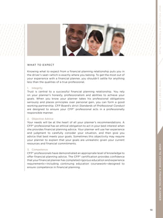 13
WHYYOUNEEDAFINANCIALPLANHOWTOGETSTARTEDHOWTOCHOOSEAFINANCIALPLANNER
WHAT TO EXPECT
Knowing what to expect from a financial planning relationship puts you in
the driver’s seat—which is exactly where you belong. To get the most out of
your experience with a financial planner, you shouldn’t settle for anything
less than the qualities of a true professional.
1. Integrity
Trust is central to a successful financial planning relationship. You rely
on your planner’s honesty, professionalism and abilities to achieve your
goals. When you know your planner takes his professional obligations
seriously and places principles over personal gain, you can form a good
working partnership. CFP Board’s strict Standards of Professional Conduct
are designed to ensure your CFP®
professional acts in a professionally
responsible manner.
2. Objective Advice
Your needs will be at the heart of all your planner’s recommendations. A
CFP®
professional has an ethical obligation to act in your best interest when
she provides financial planning advice. Your planner will use her experience
and judgment to carefully consider your situation, and then give you
advice that best meets your goals. Sometimes this objectivity may require
your planner to explain that your goals are unrealistic given your current
resources and financial commitments.
3. Competence
CFP®
professionals have demonstrated an appropriate level of knowledge to
offer financial planning advice. The CFP®
certification provides confidence
that your financial planner has completed rigorous education and experience
requirements—including continuing education coursework—designed to
ensure competence in financial planning.
 