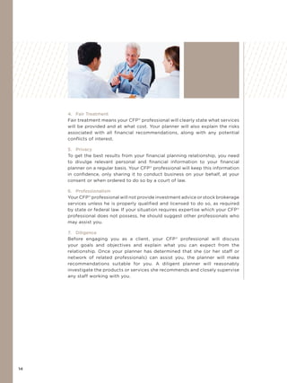 14
4. Fair Treatment
Fair treatment means your CFP®
professional will clearly state what services
will be provided and at what cost. Your planner will also explain the risks
associated with all financial recommendations, along with any potential
conflicts of interest.
5. Privacy
To get the best results from your ﬁnancial planning relationship, you need
to divulge relevant personal and ﬁnancial information to your ﬁnancial
planner on a regular basis. Your CFP®
professional will keep this information
in conﬁdence, only sharing it to conduct business on your behalf, at your
consent or when ordered to do so by a court of law.
6. Professionalism
Your CFP®
professional will not provide investment advice or stock brokerage
services unless he is properly qualified and licensed to do so, as required
by state or federal law. If your situation requires expertise which your CFP®
professional does not possess, he should suggest other professionals who
may assist you.
7. Diligence
Before engaging you as a client, your CFP®
professional will discuss
your goals and objectives and explain what you can expect from the
relationship. Once your planner has determined that she (or her staff or
network of related professionals) can assist you, the planner will make
recommendations suitable for you. A diligent planner will reasonably
investigate the products or services she recommends and closely supervise
any staff working with you.
 