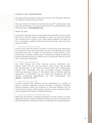 15
WHYYOUNEEDAFINANCIALPLANHOWTOGETSTARTEDHOWTOCHOOSEAFINANCIALPLANNER
FINDING A CFP®
PROFESSIONAL
Choosing a financial planner may be one of the most important decisions
you make for yourself and your family.
Ask your family and friends to recommend any CFP®
professionals they
may have worked with. You can also search for CFP®
professionals by using
the search tool on letsmakeaplan.org.
WHAT TO ASK
Even when a financial planner comes highly recommended, it’s wise to take
the time to interview several candidates to make sure you’ll be working
with someone who is right for you. These eleven questions will help you
find a competent, qualified professional whose business style suits your
particular needs.
1. What experience do you have?
Find out how long the planner has been in practice and with what types
of companies he has been associated. Ask for a brief description of work
experience and how it relates to the planner’s current practice. CFP®
professionals complete several years of experience related to delivering
financial planning services to clients prior to earning the right to use the
CFP®
certification trademarks.
2. What are your qualiﬁcations?
Ask what licenses and other financial services credentials your
planner holds. Find out how the planner stays current with changes
and developments in the financial planning field. CFP®
professionals
expand their knowledge and stay up-to-date through mandatory
continuing education courses. If the planner holds a financial planning
designation or certification, you can check her background with the
relevant professional organizations. For CFP®
professionals, visit
cfp.net or call 800-487-1497.
3. What services do you offer?
Financial planners offer different services depending on a number of
factors, including credentials, licenses and areas of expertise. Generally,
financial planners cannot sell insurance or securities products such as
mutual funds or stocks without proper licenses, or give investment advice
unless registered with state or Federal authorities.
4. What is your approach to ﬁnancial planning?
Make sure the planner’s investing philosophy isn’t too cautious or overly
aggressive for you. Find out whether the planner will carry out the financial
recommendations or refer you to others to implement his recommendations.
 