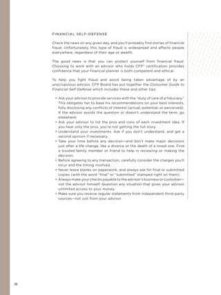 18
FINANCIAL SELF-DEFENSE
Check the news on any given day, and you’ll probably find stories of financial
fraud. Unfortunately, this type of fraud is widespread and affects people
everywhere, regardless of their age or wealth.
The good news is that you can protect yourself from financial fraud.
Choosing to work with an advisor who holds CFP®
certification provides
confidence that your financial planner is both competent and ethical.
To help you fight fraud and avoid being taken advantage of by an
unscrupulous advisor, CFP Board has put together the Consumer Guide to
Financial Self-Defense which includes these and other tips:
• Ask your advisor to provide services with the “duty of care of a fiduciary.”
This obligates her to base his recommendations on your best interests,
fully disclosing any conflicts of interest (actual, potential, or perceived).
If the advisor avoids the question or doesn’t understand the term, go
elsewhere.
• Ask your advisor to list the pros and cons of each investment idea. If
you hear only the pros, you’re not getting the full story.
• Understand your investments. Ask if you don’t understand, and get a
second opinion if necessary.
• Take your time before any decision—and don’t make major decisions
just after a life change, like a divorce or the death of a loved one. Find
a trusted family member or friend to help in reviewing or making the
decision.
• Before agreeing to any transaction, carefully consider the charges you’ll
incur and the timing involved.
• Never leave blanks on paperwork, and always ask for final or submitted
copies (with the word “final” or “submitted” stamped right on them).
• Always make your checks payable to the advisor’s business or custodian—
not the advisor himself. Question any situation that gives your advisor
unlimited access to your money.
• Make sure you receive regular statements from independent third-party
sources—not just from your advisor.
 