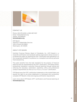 19
WHYYOUNEEDAFINANCIALPLANHOWTOGETSTARTEDHOWTOCHOOSEAFINANCIALPLANNER
CONTACT US
Phone: 202-379-2200 or 800-487-1497
Email: mail@cfpboard.org
Twitter: @CFPBoard
letsmakeaplan.org
CFP Board
Attention: Stakeholder Services
1425 K Street NW #800
Washington, DC 20005
ABOUT CFP BOARD
Certified Financial Planner Board of Standards, Inc. (CFP Board) is a
nonprofit certification and standards-setting organization whose mission is
to benefit the public by granting the CFP®
certification and upholding it as
the recognized standard of excellence for competent and ethical personal
financial planning.
The public benefits from the high standards for the practice of financial
planning that are represented by the CFP®
certification. CFP Board fosters
professional standards in personal financial planning through setting and
enforcing the education, examination, experience, ethics and professional
conduct requirements for the CERTIFIED FINANCIAL PLANNER™ certification.
CFP Board owns the CFP®
certification trademarks in the United States and
awards the right to use those trademarks to individuals who successfully
complete CFP Board’s initial and ongoing certification requirements.
Learn more about CFP Board, CFP®
certification and financial planning at
letsmakeaplan.org.
 