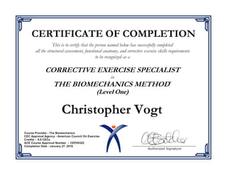 This is to certify that the person named below has successfully completed
all the structural assessment, functional anatomy, and corrective exercise skills requirements
to be recognized as a
in
®
Authorized Signature
CERTIFICATE OF COMPLETION
Christopher Vogt
Course Provider - The Biomechanics
CEC Approval Agency - American Council On Exercise
Credits - 8.0 CECs
ACE Course Approval Number - CEP45322
Completion Date - January 27, 2016
 