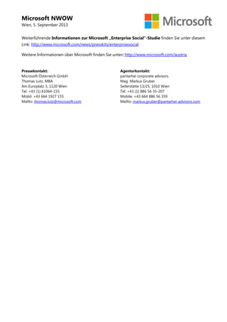 Microsoft NWOW
Wien, 5. September 2013
Weiterführende Informationen zur Microsoft „Enterprise Social“-Studie finden Sie unter diesem
Link: http://www.microsoft.com/news/presskits/enterprisesocial
Weitere Informationen über Microsoft finden Sie unter: http://www.microsoft.com/austria
Pressekontakt:
Microsoft Österreich GmbH
Thomas Lutz, MBA
Am Europlatz 3, 1120 Wien
Tel. +43 (1) 61064-155
Mobil: +43 664 1927 155
Mailto: thomas.lutz@microsoft.com
Agenturkontakt:
pantarhei corporate advisors
Mag. Markus Gruber
Seilerstätte 13/25, 1010 Wien
Tel: +43 (1) 886 56 35-207
Mobile: +43 664 886 56 359
Mailto: markus.gruber@pantarhei-advisors.com
 