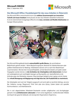 Microsoft NWOW
Wien, 5. September 2013
Das Microsoft Office: Paradebeispiel für das neue Arbeiten in Österreich
Das Microsoft Office veranschaulicht durch das nahtlose Zusammenspiel von innovativer
Technik und neuen Ansätzen eindrucksvoll, wie das neue Arbeiten tatsächlich funktioniert.
Es ist ein österreichweit einzigartiges Office für eine neue, vernetzte und flexible Arbeitsweise der
heutigen Wissensarbeiter.
Das Microsoft Bürogebäude besitzt unterschiedlich große Räume, die verschiedenen
Bedürfnissen gerecht werden – kleine Besprechungsräume, Bereiche für Videokonferenzen oder
größere Arbeitsbereiche für Meetings. Arbeitsteams können sich so nach ihren Bedürfnissen
zusammensetzen. Wie bei einer Computerfestplatte, auf der Bereiche besetzt und später wieder
freigegeben werden können, ist die Architektur der Arbeitsplätze nicht determiniert. Sie lässt
sich weitestgehend auch nachträglich bezogen auf Raumgröße und –beschaffenheit an die
Anforderungen der Mitarbeiter anpassen. Diese benötigen lediglich einen Laptop und ein Handy.
Das erlaubt Bewegung und Begegnung und trägt dazu bei, die Produktivität zu maximieren.
Der Arbeitsplatz wird nach der Tätigkeit ausgesucht und somit gibt es räumliche Settings, wie eine
Bar, Cafeteria, Lounge, Playground, Think Tank oder eine Library. Zudem bieten sich spezielle
Kommunikations- und Arbeitsbereiche.
Die in sich abgeschotteten Mitarbeiter-Stockwerke wurden aufgebrochen und durchgängiger
gemacht. Eine architektonische Lebensader in Form eines begehbaren, multifunktionalen Möbels
durchquert das gesamte Gebäude und versorgt den Organisations-Organismus.
 