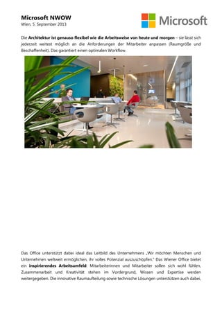 Microsoft NWOW
Wien, 5. September 2013
Die Architektur ist genauso flexibel wie die Arbeitsweise von heute und morgen – sie lässt sich
jederzeit weitest möglich an die Anforderungen der Mitarbeiter anpassen (Raumgröße und
Beschaffenheit). Das garantiert einen optimalen Workflow.
Das Office unterstützt dabei ideal das Leitbild des Unternehmens „Wir möchten Menschen und
Unternehmen weltweit ermöglichen, ihr volles Potenzial auszuschöpfen.“ Das Wiener Office bietet
ein inspirierendes Arbeitsumfeld: Mitarbeiterinnen und Mitarbeiter sollen sich wohl fühlen,
Zusammenarbeit und Kreativität stehen im Vordergrund, Wissen und Expertise werden
weitergegeben. Die innovative Raumaufteilung sowie technische Lösungen unterstützen auch dabei,
 