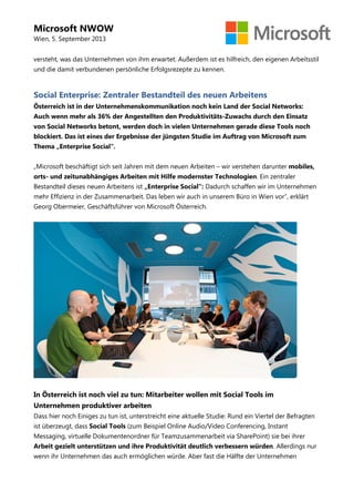 Microsoft NWOW
Wien, 5. September 2013
versteht, was das Unternehmen von ihm erwartet. Außerdem ist es hilfreich, den eigenen Arbeitsstil
und die damit verbundenen persönliche Erfolgsrezepte zu kennen.
Social Enterprise: Zentraler Bestandteil des neuen Arbeitens
Österreich ist in der Unternehmenskommunikation noch kein Land der Social Networks:
Auch wenn mehr als 36% der Angestellten den Produktivitäts-Zuwachs durch den Einsatz
von Social Networks betont, werden doch in vielen Unternehmen gerade diese Tools noch
blockiert. Das ist eines der Ergebnisse der jüngsten Studie im Auftrag von Microsoft zum
Thema „Enterprise Social".
„Microsoft beschäftigt sich seit Jahren mit dem neuen Arbeiten – wir verstehen darunter mobiles,
orts- und zeitunabhängiges Arbeiten mit Hilfe modernster Technologien. Ein zentraler
Bestandteil dieses neuen Arbeitens ist „Enterprise Social": Dadurch schaffen wir im Unternehmen
mehr Effizienz in der Zusammenarbeit. Das leben wir auch in unserem Büro in Wien vor“, erklärt
Georg Obermeier, Geschäftsführer von Microsoft Österreich.
In Österreich ist noch viel zu tun: Mitarbeiter wollen mit Social Tools im
Unternehmen produktiver arbeiten
Dass hier noch Einiges zu tun ist, unterstreicht eine aktuelle Studie: Rund ein Viertel der Befragten
ist überzeugt, dass Social Tools (zum Beispiel Online Audio/Video Conferencing, Instant
Messaging, virtuelle Dokumentenordner für Teamzusammenarbeit via SharePoint) sie bei ihrer
Arbeit gezielt unterstützen und ihre Produktivität deutlich verbessern würden. Allerdings nur
wenn ihr Unternehmen das auch ermöglichen würde. Aber fast die Hälfte der Unternehmen
 