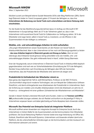 Microsoft NWOW
Wien, 5. September 2013
blockiert zurzeit zum Beispiel externe Soziale Netzwerke (42%) oder Blog Plattformen (28%). Damit
liegt Österreich leider im Trend: Europaweit gaben 27 Prozent der Befragten an, dass ihre
Unternehmen die Bedeutung von Social Tools noch unterschätzen und deren Nutzung stark
einschränken.
Für die Studie hat das Marktforschungsunternehmen Ipsos im Auftrag von Microsoft 4.787
Arbeitnehmer in Europa befragt. Mehr als 37 % der Teilnehmer gaben an, dass in den
Unternehmen nicht ausreichend Social Tools für Collaboration zur Verfügung stehen. 18 % der
Mitarbeiter sind sogar bereit, selbst in Social Tools zu investieren, um die Effizienz in der
Zusammenarbeit mit den Kollegen zu verbessern.
Mobiles, orts- und zeitunabhängiges Arbeiten ist nicht aufzuhalten
„Die jungen MitarbeiterInnen wissen heute bereits um den Nutzen von Social Tools im
Arbeitsumfeld Bescheid. Aber in den Unternehmen ist hier noch viel Überzeugungsarbeit zu leisten
– das neue Arbeiten beginnt in Österreich gerade erst Einzug zu halten. Aber wir sind
überzeugt, dass Enterprise Social genauso wenig aufzuhalten sind, wie mobiles, orts- und
zeitunabhängiges Arbeiten. Das geht mittlerweile Hand in Hand“, erklärt Georg Obermeier.
Einer der Hauptgründe, warum Unternehmen in Österreich Social Tools im Arbeitsumfeld skeptisch
gegenüberstehen sind nach wie vor Sicherheitsbedenken (Einschätzung bei 70 % der Befragten).
Darüber hinaus befürchten nach Einschätzung der Befragten aber 60% der heimischen
Unternehmer, dass die Produktivität der Mitarbeiter eher abnimmt als steigen wird.
Produktivität & Zufriedenheit der Mitarbeiter nimmt zu
Dass genau das Gegenteil der Fall ist, weiß Michael Bartz, Professor an der IMC FH Krems.
„Durchschnittlich steigt durch moderne Technologien, wie zum Beispiel der Collaboration Software
SharePoint, und damit einhergehende neue Arbeitsweisen die Produktivität im Unternehmen. Nach
der Einführung von mobilen und virtuellen Arbeitsansätzen nimmt die Arbeitszeit um zehn bis 15
Prozent zu - einhergehend mit einer größeren Zufriedenheit der Mitarbeiterinnen und Mitarbeiter“.
Gerade in diesem Kontext unterstützt Microsoft seine Kunden, indem es mit Yammer und Office
365 professionelle Lösungen anbietet, die sich flexibel und konform an die jeweilige IT-Policy in
Unternehmen anpassen lassen und dabei gleichzeitig auf hohe Akzeptanz beim Anwender stoßen.
Microsoft: Das Potential von Enterprise Social als integrierter Plattform
Microsoft eröffnet seinen Anwendern ein integriertes Konzept für Enterprise Social, durch das
Unternehmen in hohem Maße für die Zusammenarbeit und die Kommunikation ihrer Mitarbeiter
profitieren. Die Social-Networking-Plattform Yammer bietet eine enge Verbindung mit Office 365,
Outlook, SharePoint oder Microsoft Dynamics. Unternehmen und Anwender erhalten damit eine
Plattform, die die unterschiedlichen Anforderungen an die Kommunikation und den Austausch von
Informationen adressiert und vereint.
 