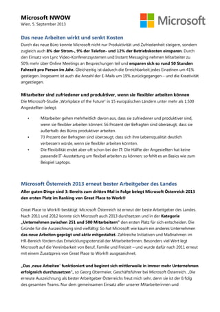Microsoft NWOW
Wien, 5. September 2013
Das neue Arbeiten wirkt und senkt Kosten
Durch das neue Büro konnte Microsoft nicht nur Produktivität und Zufriedenheit steigern, sondern
zugleich auch 8% der Strom-, 9% der Telefon- und 12% der Betriebskosten einsparen. Durch
den Einsatz von Lync Video-Konferenzsystemen und Instant Messaging nehmen Mitarbeiter zu
50% mehr über Online Meetings an Besprechungen teil und ersparen sich so rund 50 Stunden
Fahrzeit pro Person im Jahr. Gleichzeitig ist dadurch die Erreichbarkeit jedes Einzelnen um 41%
gestiegen. Insgesamt ist auch die Anzahl der E-Mails um 19% zurückgegangen – und die Kreativität
angestiegen.
Mitarbeiter sind zufriedener und produktiver, wenn sie flexibler arbeiten können
Die Microsoft-Studie „Workplace of the Future“ in 15 europäischen Ländern unter mehr als 1.500
Angestellten belegt:
• Mitarbeiter gehen mehrheitlich davon aus, dass sie zufriedener und produktiver sind,
wenn sie flexibler arbeiten können: 56 Prozent der Befragten sind überzeugt, dass sie
außerhalb des Büros produktiver arbeiten.
• 73 Prozent der Befragten sind überzeugt, dass sich ihre Lebensqualität deutlich
verbessern würde, wenn sie flexibler arbeiten könnten.
• Die Flexibilität endet aber oft schon bei der IT: Die Hälfte der Angestellten hat keine
passende IT-Ausstattung um flexibel arbeiten zu können; so fehlt es an Basics wie zum
Beispiel Laptops.
Microsoft Österreich 2013 erneut bester Arbeitgeber des Landes
Aller guten Dinge sind 3: Bereits zum dritten Mal in Folge belegt Microsoft Österreich 2013
den ersten Platz im Ranking von Great Place to Work®
Great Place to Work® bestätigt: Microsoft Österreich ist erneut der beste Arbeitgeber des Landes.
Nach 2011 und 2012 konnte sich Microsoft auch 2013 durchsetzen und in der Kategorie
„Unternehmen zwischen 251 und 500 Mitarbeitern“ den ersten Platz für sich entscheiden. Die
Gründe für die Auszeichnung sind vielfältig: So hat Microsoft wie kaum ein anderes Unternehmen
das neue Arbeiten geprägt und aktiv mitgestaltet. Zahlreiche Initiativen und Maßnahmen im
HR-Bereich fördern das Entwicklungspotenzial der MitarbeiterInnen. Besonders viel Wert legt
Microsoft auf die Vereinbarkeit von Beruf, Familie und Freizeit – und wurde dafür nach 2011 erneut
mit einem Zusatzpreis von Great Place to Work® ausgezeichnet.
„Das ‚neue Arbeiten‘ funktioniert und beginnt sich mittlerweile in immer mehr Unternehmen
erfolgreich durchzusetzen“, so Georg Obermeier, Geschäftsführer bei Microsoft Österreich. „Die
erneute Auszeichnung als bester Arbeitgeber Österreichs freut mich sehr, denn sie ist der Erfolg
des gesamten Teams. Nur dem gemeinsamen Einsatz aller unserer Mitarbeiterinnen und
 