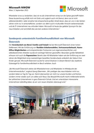 Microsoft NWOW
Wien, 5. September 2013
Mitarbeiter ist es zu verdanken, dass wir es als Unternehmen erneut an die Spitze geschafft haben.
Diese Auszeichnung erfüllt mich mit Stolz und zugleich auch mit Demut, denn sie ist nicht
selbstverständlich. Jeder einzelne hat entsprechend großen Anteil daran, dass wir uns in den letzten
Jahren nicht nur in wirtschaftlicher, sondern vor allem auch in kultureller Hinsicht weiterentwickelt
und als IT-Unternehmen neu erfunden haben. Microsoft ist heute das gelebte Synonym für das
neue Arbeiten und vermittelt dies wie kein anderes Unternehmen.“
Sonderpreis unterstreicht Familienfreundlichkeit von Microsoft
Österreich
Die Vereinbarkeit von Beruf, Familie und Freizeit hat bei Microsoft Österreich einen hohen
Stellenwert. Mit der Einführung von flexiblen Arbeitsmodellen, Vertrauensarbeitszeit, Home-
Office-Möglichkeiten und entsprechenden Freiräumen zum eigenverantwortlichen und
selbstbestimmten Arbeiten wurde ein wichtiger Rahmen geschaffen. Besonders großer Beliebtheit
erfreuen sich auch die Papawochen: Bereits über 40 Mitarbeiter haben seit der Einführung vor zwei
Jahren die Möglichkeit eines zweiwöchigen bezahlten Sonderurlaubs anlässlich der Geburt ihrer
Kinder genutzt. Microsoft Österreich wurde für seine Initiativen in diesem Bereich das staatliche
Gütesiegel für Familienfreundlichkeit im Beruf verliehen. Auch
„Bei Microsoft Österreich stehen die Mitarbeiterinnen und Mitarbeiter im Mittelpunkt der
Unternehmenskultur“, ergänzt Georg Obermeier. „Wir predigen das neue Arbeiten nicht nur,
sondern leben es Tag für Tag vor. Damit überraschen wir nicht nur unsere Kunden und Partner,
sondern immer wieder auch uns selbst aufs Neue. Das Beispiel Microsoft macht mittlerweile bereits
bei zahlreichen Unternehmen in ganz Österreich Schule. Und wir unterstützen interessierte
Unternehmen tatkräftig dabei, da wir vom neuen Arbeiten überzeugt sind.“
 