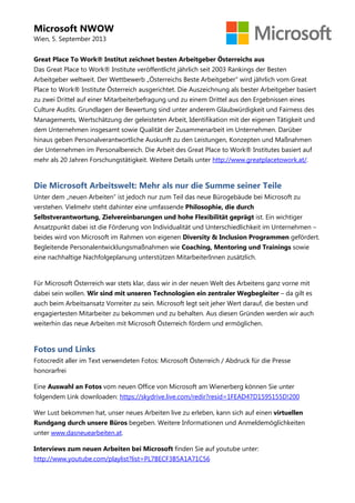 Microsoft NWOW
Wien, 5. September 2013
Great Place To Work® Institut zeichnet besten Arbeitgeber Österreichs aus
Das Great Place to Work® Institute veröffentlicht jährlich seit 2003 Rankings der Besten
Arbeitgeber weltweit. Der Wettbewerb „Österreichs Beste Arbeitgeber“ wird jährlich vom Great
Place to Work® Institute Österreich ausgerichtet. Die Auszeichnung als bester Arbeitgeber basiert
zu zwei Drittel auf einer Mitarbeiterbefragung und zu einem Drittel aus den Ergebnissen eines
Culture Audits. Grundlagen der Bewertung sind unter anderem Glaubwürdigkeit und Fairness des
Managements, Wertschätzung der geleisteten Arbeit, Identifikation mit der eigenen Tätigkeit und
dem Unternehmen insgesamt sowie Qualität der Zusammenarbeit im Unternehmen. Darüber
hinaus geben Personalverantwortliche Auskunft zu den Leistungen, Konzepten und Maßnahmen
der Unternehmen im Personalbereich. Die Arbeit des Great Place to Work® Institutes basiert auf
mehr als 20 Jahren Forschungstätigkeit. Weitere Details unter http://www.greatplacetowork.at/.
Die Microsoft Arbeitswelt: Mehr als nur die Summe seiner Teile
Unter dem „neuen Arbeiten“ ist jedoch nur zum Teil das neue Bürogebäude bei Microsoft zu
verstehen. Vielmehr steht dahinter eine umfassende Philosophie, die durch
Selbstverantwortung, Zielvereinbarungen und hohe Flexibilität geprägt ist. Ein wichtiger
Ansatzpunkt dabei ist die Förderung von Individualität und Unterschiedlichkeit im Unternehmen –
beides wird von Microsoft im Rahmen von eigenen Diversity & Inclusion Programmen gefördert.
Begleitende Personalentwicklungsmaßnahmen wie Coaching, Mentoring und Trainings sowie
eine nachhaltige Nachfolgeplanung unterstützen MitarbeiterInnen zusätzlich.
Für Microsoft Österreich war stets klar, dass wir in der neuen Welt des Arbeitens ganz vorne mit
dabei sein wollen. Wir sind mit unseren Technologien ein zentraler Wegbegleiter – da gilt es
auch beim Arbeitsansatz Vorreiter zu sein. Microsoft legt seit jeher Wert darauf, die besten und
engagiertesten Mitarbeiter zu bekommen und zu behalten. Aus diesen Gründen werden wir auch
weiterhin das neue Arbeiten mit Microsoft Österreich fördern und ermöglichen.
Fotos und Links
Fotocredit aller im Text verwendeten Fotos: Microsoft Österreich / Abdruck für die Presse
honorarfrei
Eine Auswahl an Fotos vom neuen Office von Microsoft am Wienerberg können Sie unter
folgendem Link downloaden: https://skydrive.live.com/redir?resid=1FEAD47D1595155D!200
Wer Lust bekommen hat, unser neues Arbeiten live zu erleben, kann sich auf einen virtuellen
Rundgang durch unsere Büros begeben. Weitere Informationen und Anmeldemöglichkeiten
unter www.dasneuearbeiten.at.
Interviews zum neuen Arbeiten bei Microsoft finden Sie auf youtube unter:
http://www.youtube.com/playlist?list=PL7BECF3B5A1A71C56
 