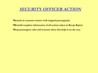 *Remain in constant contact with trapped passenger(s)
*Record complete information of all actions taken in Recap Report
*Keep passengers calm and reassure them that help is on the way.
SECURITY OFFICER ACTION
 