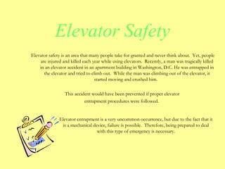 Elevator safety is an area that many people take for granted and never think about. Yet, people
are injured and killed each year while using elevators. Recently, a man was tragically killed
in an elevator accident in an apartment building in Washington, D.C. He was entrapped in
the elevator and tried to climb out. While the man was climbing out of the elevator, it
started moving and crushed him.
This accident would have been prevented if proper elevator
entrapment procedures were followed.
Elevator entrapment is a very uncommon occurrence, but due to the fact that it
is a mechanical device, failure is possible. Therefore, being prepared to deal
with this type of emergency is necessary.
Elevator Safety
 