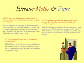 Elevator Myths & Fears
TRUTH: This will not happen. An overloaded elevator
will usually not move. The doors will stay open and a
buzzer will ring until enough people get off the elevator
to reduce the weight.
TRUTH: Absolutely not! Leaving the care on your own could
result in injury. Elevator cars are designed as “safe room”.
The safest place is inside the car. Ring the alarm and wait for
help. Leave the car only with the assistance of professional
rescuers.
MYTH: Many people believe elevators are held up by
only one rope that can break, leaving passengers trapped
in a falling car.
TRUTH: Elevators are supported by multiple steel cables.
Each cable alone can support a fully loaded car. The only
elevator fall due to a complete cable system failure was
when the cables were severed by an airplane crashing into
the Empire State Building in the 1940’s.
MYTH: Some people believe that an overcrowded
elevator will fall.
MYTH: Some people believe that if an elevator is stuck
between floors that they are in danger of falling and
should try to get out.
 