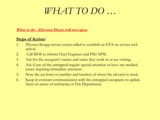 WHAT TO DO …
What to do - Elevator Doors will not open:
Steps of Action:
1. Thyssen Krupp service center called to establish an ETA on service tech
arrival.
2. Call DOS to inform Chief Engineer and PM/APM.
3. Ask for the occupant’s names and suites they work in or are visiting.
4. Ask if any of the entrapped require special attention or have any medical
issues requiring immediate attention.
5. Note the car letter or number and location of where the elevator is stuck.
6. Keep in constant communication with the entrapped occupants to update
them on status of technician or Fire Department.
 