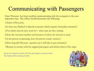 Communicating with Passengers
Once Thysseen has been notified, communicating with the occupants is the next
important step. The officer should determine the following:
1.Name of Person(s).
2.Is there any Medical or Special assistance which requires immediate attention?
3.For which suite do they work for / what suite are they visiting.
4.Note the car letter/number and location of where the elevator is stuck.
5.Is the person cooperating, does the person sound anxious ?
6.How long did Thysseen operator say it will take to get assistance?
7.Remain in contact with the trapped passengers and inform them of the steps.
Keep in constant contact with the passengers; reassure them
that help will be arriving shortly.
 