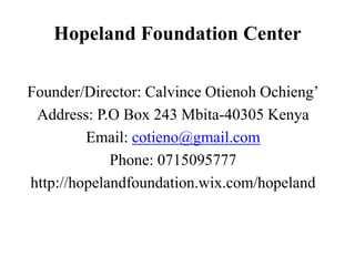 Hopeland Foundation Center
Founder/Director: Calvince Otienoh Ochieng’
Address: P.O Box 243 Mbita-40305 Kenya
Email: cotieno@gmail.com
Phone: 0715095777
http://hopelandfoundation.wix.com/hopeland
 