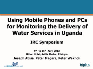 WATER SERVICES THAT LAST …1
Using Mobile Phones and PCs
for Monitoring the Delivery of
Water Services in Uganda
IRC Symposium
9th to 11th April 2013
Hilton Hotel, Addis Ababa, Ethiopia
Joseph Abisa, Peter Magara, Peter Wakholi
 