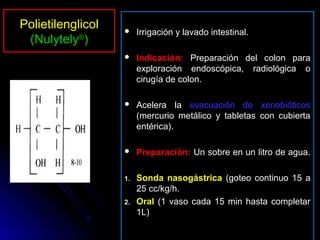 Polietilenglicol       Irrigación y lavado intestinal.
 (Nulytely®)
                       Indicación: Preparación del colon para
                        exploración endoscópica, radiológica o
                        cirugía de colon.

                       Acelera la evacuación de xenobióticos
                        (mercurio metálico y tabletas con cubierta
                        entérica).

                       Preparación: Un sobre en un litro de agua.

                   1.   Sonda nasogástrica (goteo continuo 15 a
                        25 cc/kg/h.
                   2.   Oral (1 vaso cada 15 min hasta completar
                        1L)
 